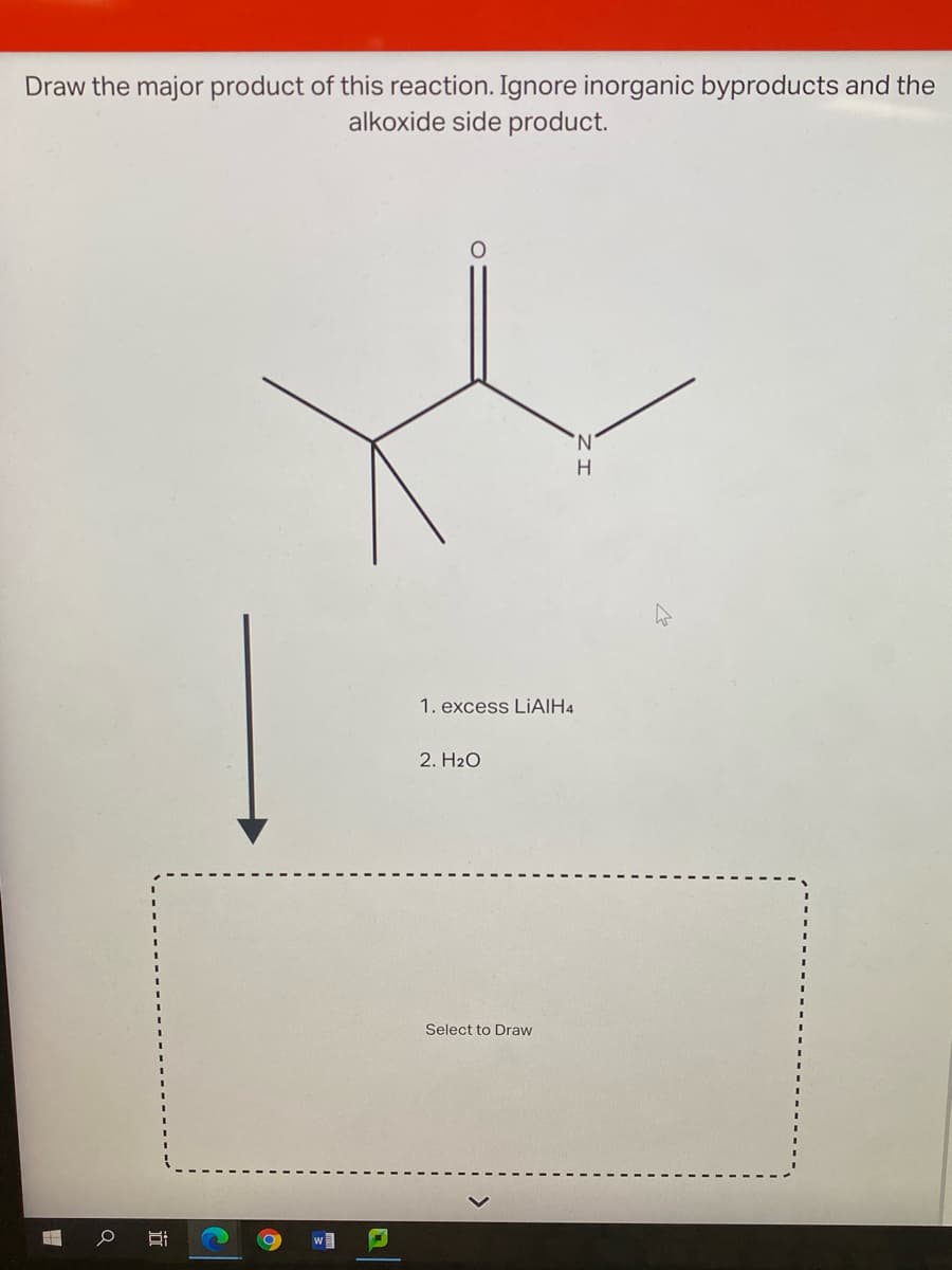 Draw the major product of this reaction. Ignore inorganic byproducts and the
alkoxide side product.
N.
H
1. excess LIAIH4
2. H2O
Select to Draw
w
近
