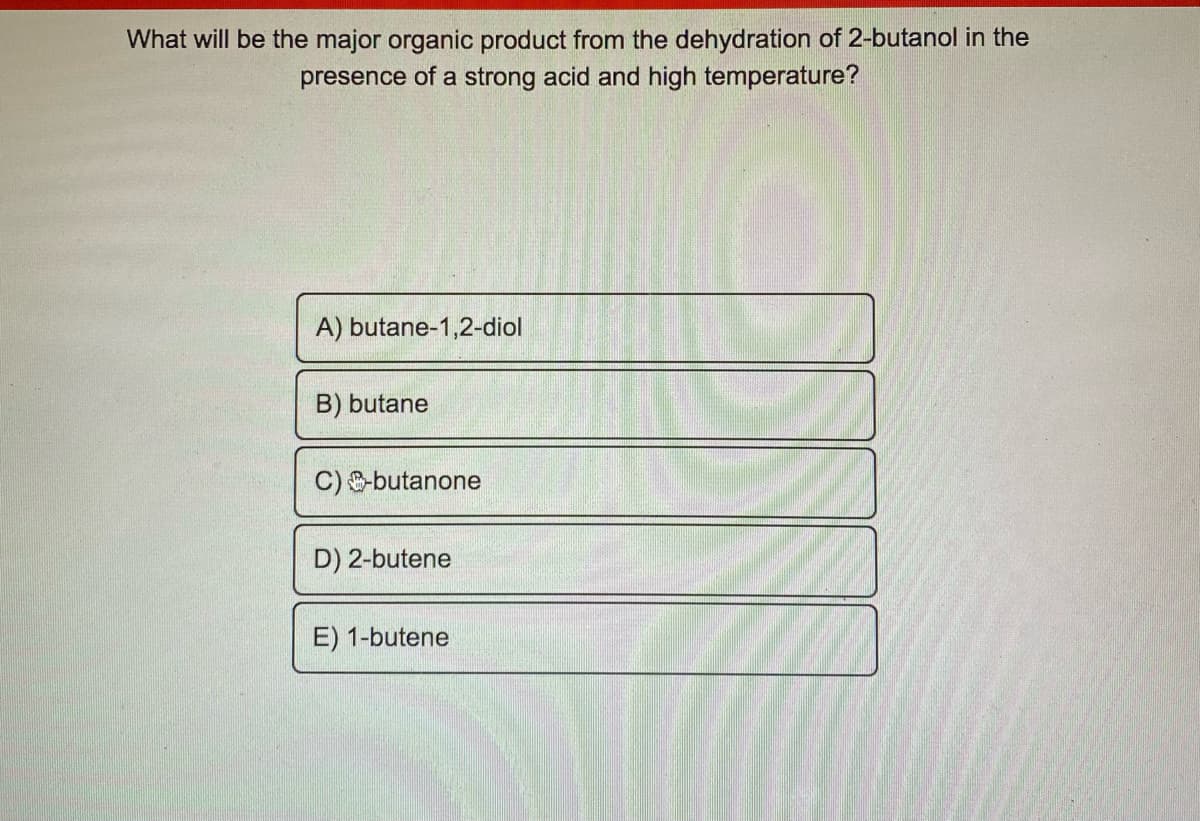 What will be the major organic product from the dehydration of 2-butanol in the
presence of a strong acid and high temperature?
A) butane-1,2-diol
B) butane
C) butanone
D) 2-butene
E) 1-butene
