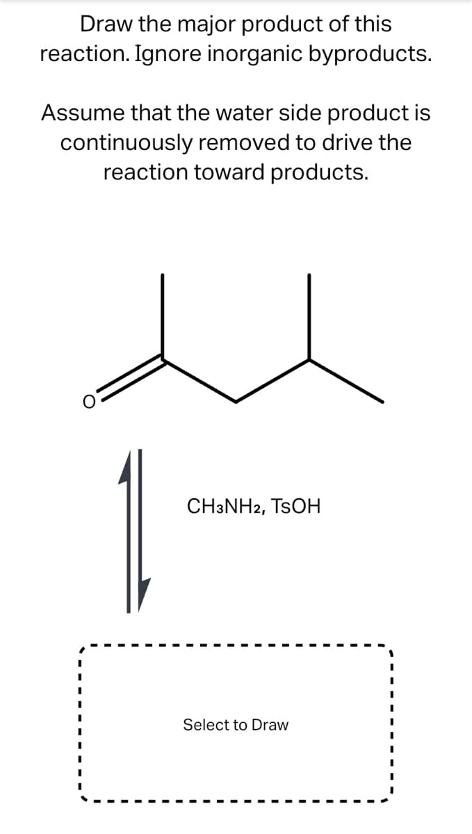 Draw the major product of this
reaction. Ignore inorganic byproducts.
Assume that the water side product is
continuously removed to drive the
reaction toward products.
CH3NH2, TSOH
Select to Draw
