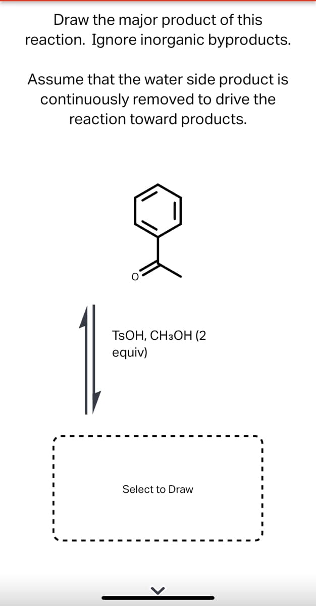 Draw the major product of this
reaction. Ignore inorganic byproducts.
Assume that the water side product is
continuously removed to drive the
reaction toward products.
TSOH, CH3OH (2
equiv)
Select to Draw
