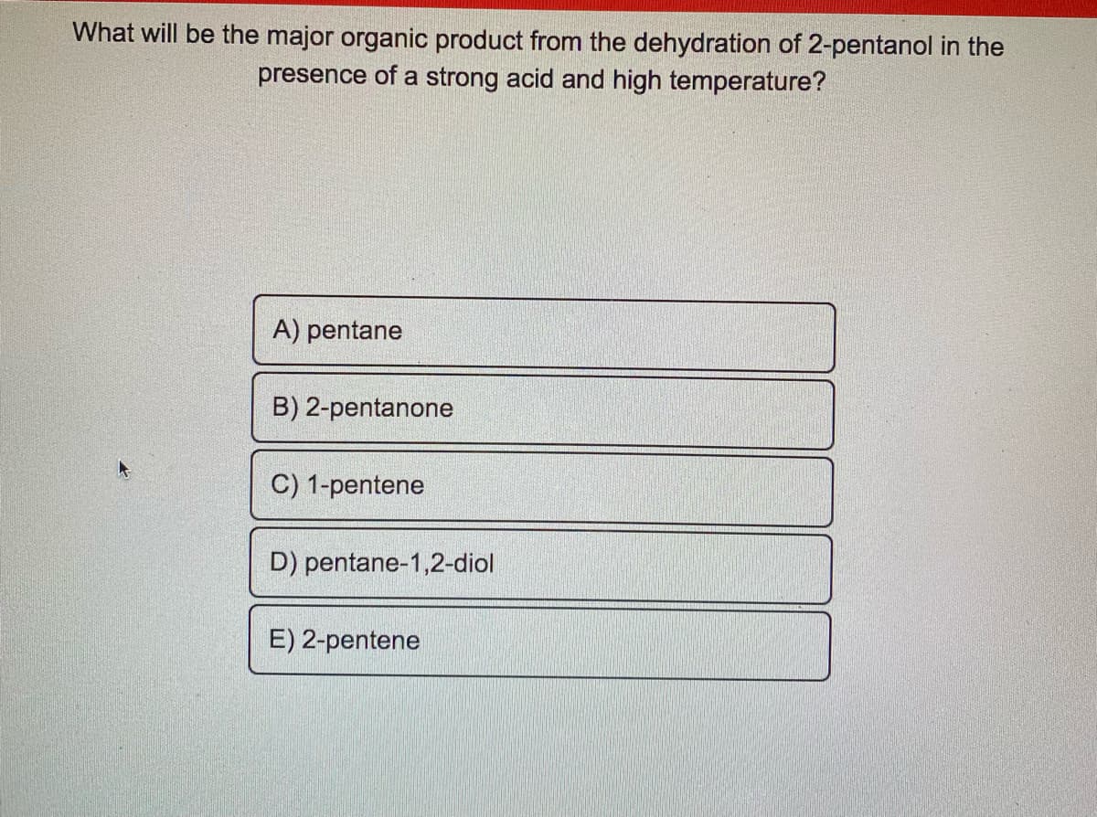 What will be the major organic product from the dehydration of 2-pentanol in the
presence of a strong acid and high temperature?
A) pentane
B) 2-pentanone
C) 1-pentene
D) pentane-1,2-diol
E) 2-pentene
