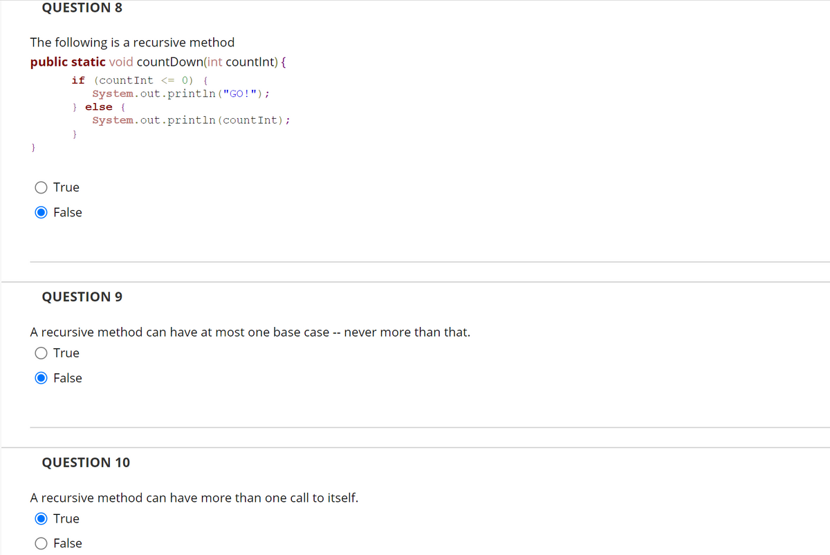 QUESTION 8
The following is a recursive method
public static void countDown(int countint) {
if (countInt <= 0) {
System.out.println("GO !");
} else {
System.out.println(countInt);
}
}
True
False
QUESTION 9
A recursive method can have at most one base case -- never more than that.
True
False
QUESTION 10
A recursive method can have more than one call to itself.
True
False
