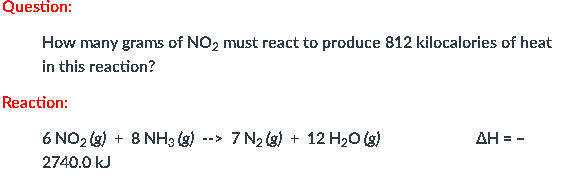 Question:
How many grams of NO2 must react to produce 812 kilocalories of heat
in this reaction?
Reaction:
6 NO2 (s) + 8 NH3 (g)
7 N2 (g) + 12 H20 (g)
AH = -
-->
2740.0 kJ
