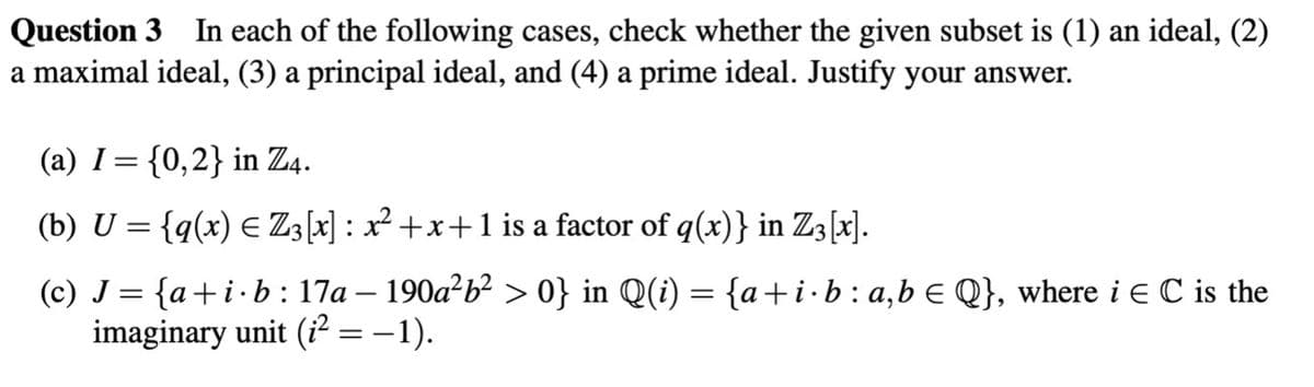 Question 3 In each of the following cases, check whether the given subset is (1) an ideal, (2)
a maximal ideal, (3) a principal ideal, and (4) a prime ideal. Justify your answer.
(a) I = {0,2} in Z4.
(b) U = {q(x) ≤ Z3[x] : x² +x+ 1 is a factor of q(x)} in Z3 [x].
E
(c) J = {a+i·b: 17a – 190a²b² > 0} in Q(i) = {a+i⋅ b : a,b ≤ Q}, where i E C is the
imaginary unit (i² = −1).
