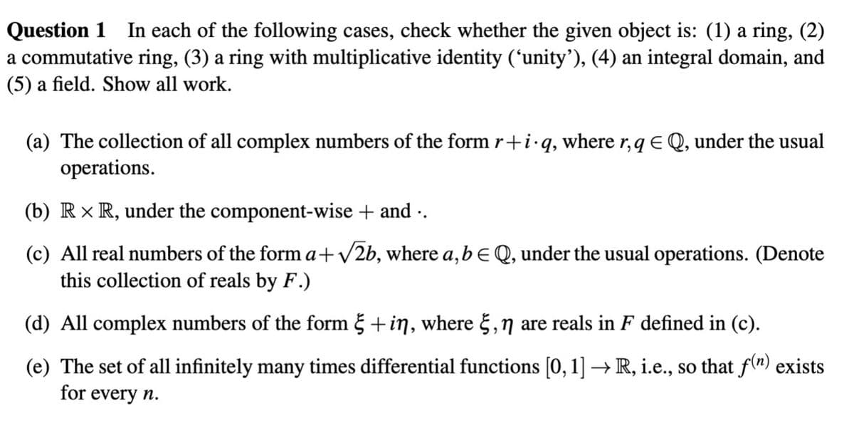 Question 1 In each of the following cases, check whether the given object is: (1) a ring, (2)
a commutative ring, (3) a ring with multiplicative identity ('unity'), (4) an integral domain, and
(5) a field. Show all work.
(a) The collection of all complex numbers of the form r+i.q, where r, q EQ, under the usual
operations.
(b) Rx R, under the component-wise + and ..
(c) All real numbers of the form a+√√2b, where a, b = Q, under the usual operations. (Denote
this collection of reals by F.)
(d) All complex numbers of the form § + in, where , n are reals in F defined in (c).
(e) The set of all infinitely many times differential functions [0, 1] → R, i.e., so that f(n) exists
for every n.