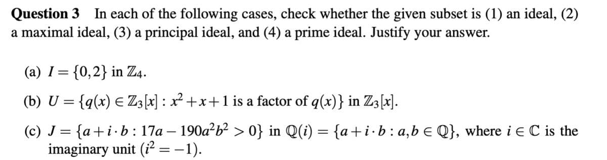 Question 3 In each of the following cases, check whether the given subset is (1) an ideal, (2)
a maximal ideal, (3) a principal ideal, and (4) a prime ideal. Justify your answer.
(a) I= {0,2} in Z4.
(b) U = {q(x) ≤ Z3[x] : x² +x+ 1 is a factor of q(x)} in Z3 [x].
(c) J = {a+i.b: 17a – 190a²b² > 0} in Q(i) = {a+i·b : a,b € Q}, where i EC is the
imaginary unit (i² = −1).