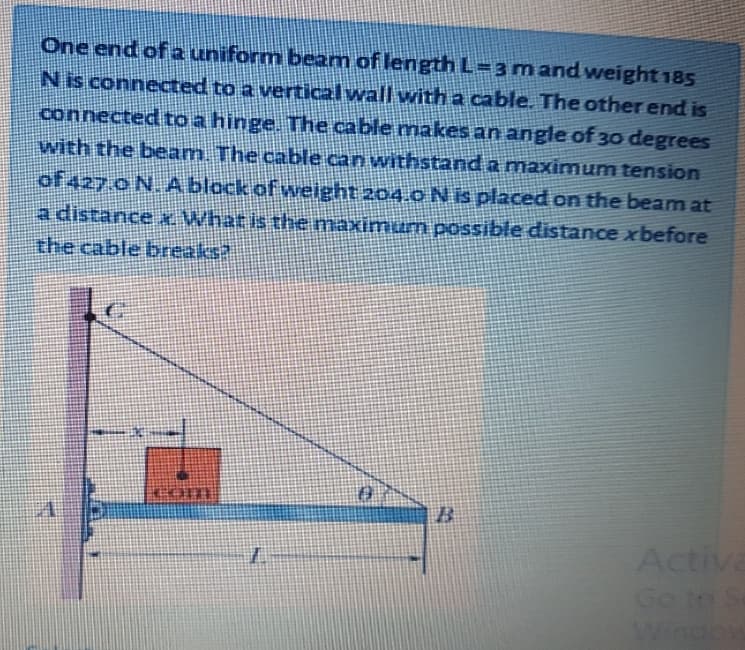 One end of a uniform beam of length L=3mandweight 185
Nis connected to a vertical wall with a cable. The other end is
connected to a hinge. The cable makes an angle of 30 degrees
with the beam. The cable can withstand a mnaximum tension
of 427.0 N. A block of weight 204.0 N is placed on the beam at
a distance xWhat is the maximum possible distance xbefore
the cable breaks?
Acti
