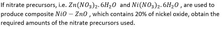 If nitrate precursors, i.e. Zn(NO3)2. 6H20 and Ni(NO3)2.6H20, are used to
produce composite Nio – Zno , which contains 20% of nickel oxide, obtain the
required amounts of the nitrate precursors used.
