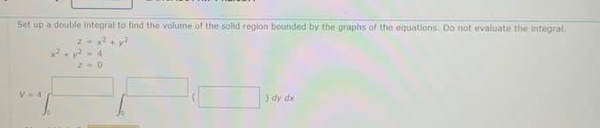 Set up a double integral to find the volume of the solid region bounded by the graphs of the equations. Do not evaluate the Integral.
2 = x2 + y2
x2+ y2
4
Z. 0
V- 4
) dy dx
