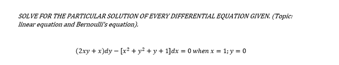 SOLVE FOR THE PARTICULAR SOLUTION OF EVERY DIFFERENTIAL EQUATION GIVEN. (Topic:
linear equation and Bernoulli's equation).
(2xy + x)dy – [x² + y² + y + 1]dx = 0 when x = 1; y = 0
