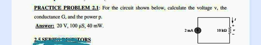 PRACTICE PROBLEM 2.1: For the circuit shown below, calculate the voltage v, the
conductance G, and the power p.
Answer: 20 V, 100 µS, 40 mW.
2 mA
10 ΕΩ
2.5 SEPIES ESISTORS
→+im-