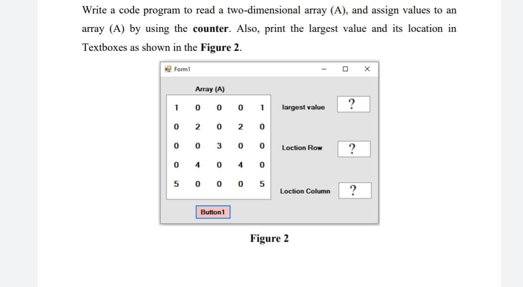 Write a code program to read a two-dimensional array (A), and assign values to an
array (A) by using the counter. Also, print the largest value and its location in
Textboxes as shown in the Figure 2.
Form1
X
Array (A)
1
0
0
largest value
0
2
0
0
0
3
Loction Row
0
4
0
5
0
0
Loction Column
Button 1
0
1
2
0
0
0
4 0
0
5
Figure 2