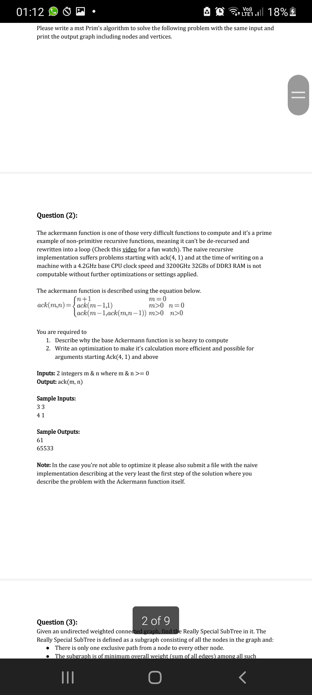 Vo)
01:12
LTE1.| 18% £
Please write a mst Prim's algorithm to solve the following problem with the same input and
print the output graph including nodes and vertices.
Question (2):
The ackermann function is one of those very difficult functions to compute and it's a prime
example of non-primitive recursive functions, meaning it can't be de-recursed and
rewritten into a loop (Check this video for a fun watch). The naive recursive
implementation suffers problems starting with ack(4, 1) and at the time of writing on a
machine with a 4.2GHZ base CPU clock speed and 3200GHZ 32GBS of DDR3 RAM is not
computable without further optimizations or settings applied.
The ackermann function is described using the equation below.
(n+1
ack(m,n) %3D ack(т-1,1)
m=0
m>0 n=0
(ack(m —1,аck(m,п — 1)) т>0 п>0
You are required to
1. Describe why the base Ackermann function is so heavy to compute
2. Write an optimization to make it's calculation more efficient and possible for
arguments starting Ack(4, 1) and above
Inputs: 2 integers m & n where m & n >= 0
Output: ack(m, n)
Sample Inputs:
33
41
Sample Outputs:
61
65533
Note: In the case you're not able to optimize it please also submit a file with the naive
implementation describing at the very least the first step of the solution where you
describe the problem with the Ackermann function itself.
2 of 9
Question (3):
Given an undirected weighted connected graph, find the Really Special SubTree in it. The
Really Special SubTree is defined as a subgraph consisting of all the nodes in the graph and:
• There is only one exclusive path from a node to every other node.
The subgraph is of minimum overall weight (sum of all edges) among all such
II
||
