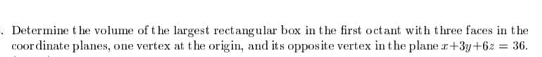 . Determine t he volume of t he largest rectangular box in the first octant with three faces in the
coor dinate planes, one vertex at the origin, and its opposite vertex in the plane r+3y+6z = 36.
