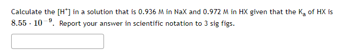 Calculate the [H*] in a solution that is 0.936 M in NaX and 0.972 M in HX given that the Ka of HX is
8.55 · 10-9. Report your answer in scientific notation to 3 sig figs.
