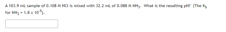 A 103.9 ml sample of 0.108 M HCI is mixed with 32.2 mL of 0.088 M NH3. What is the resulting pH? (The K
for NH3 = 1.8 x 10-5).

