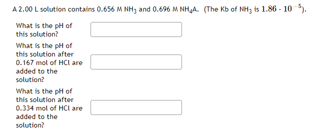 A 2.00 L solution contains 0.656 M NH3 and 0.696 M NH,A. (The Kb of NH3 is 1.86 · 10-5).
What is the pH of
this solution?
What is the pH of
this solution after
0.167 mol of HCl are
added to the
solution?
What is the pH of
this solution after
0.334 mol of HCl are
added to the
solution?
