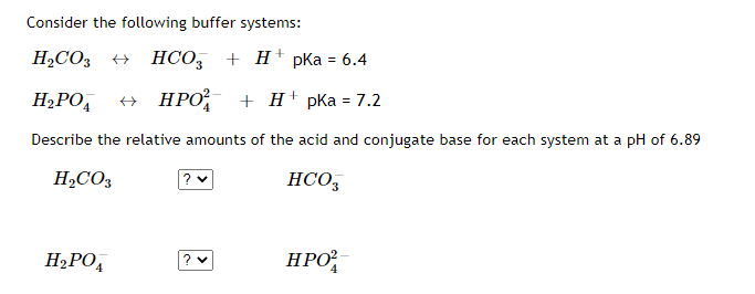 Consider the following buffer systems:
H2CO3
+ HCO,
+Н' pКа %3 6.4
H2PO,
НРО
+H' pКа %3D7.2
Describe the relative amounts of the acid and conjugate base for each system at a pH of 6.89
H,CO3
? v
HCO3
H2PO,
HPO
