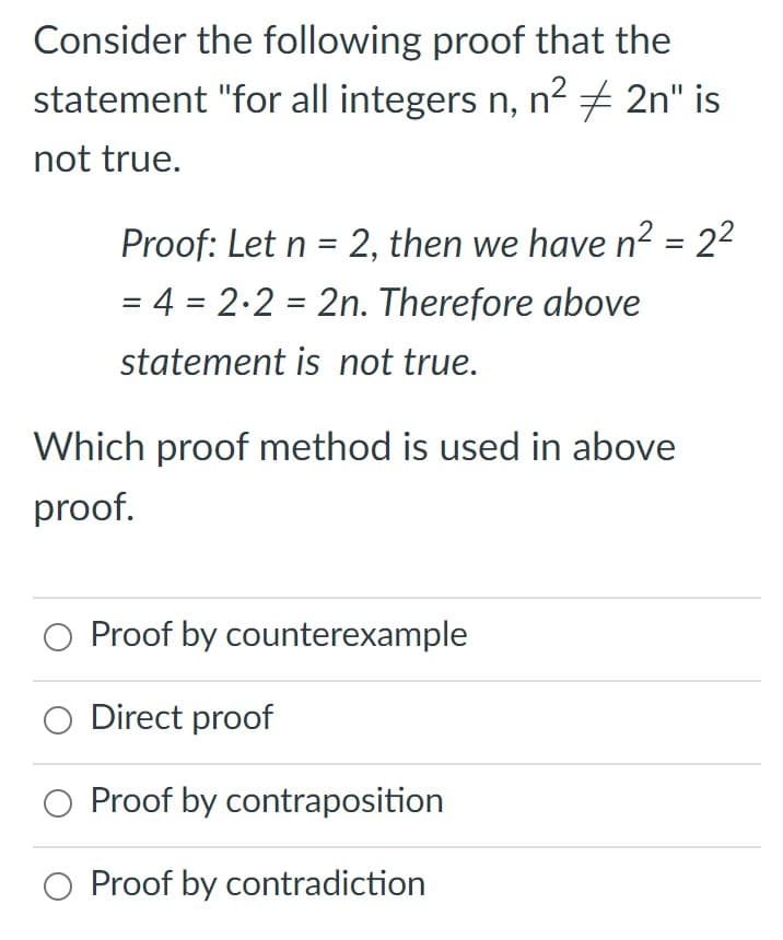 Consider the following proof that the
statement "for all integers n, n2 + 2n" is
not true.
Proof: Let n = 2, then we have n2 = 22
= 4 = 2.2 = 2n. Therefore above
%3D
statement is not true.
Which proof method is used in above
proof.
Proof by counterexample
Direct proof
O Proof by contraposition
O Proof by contradiction
