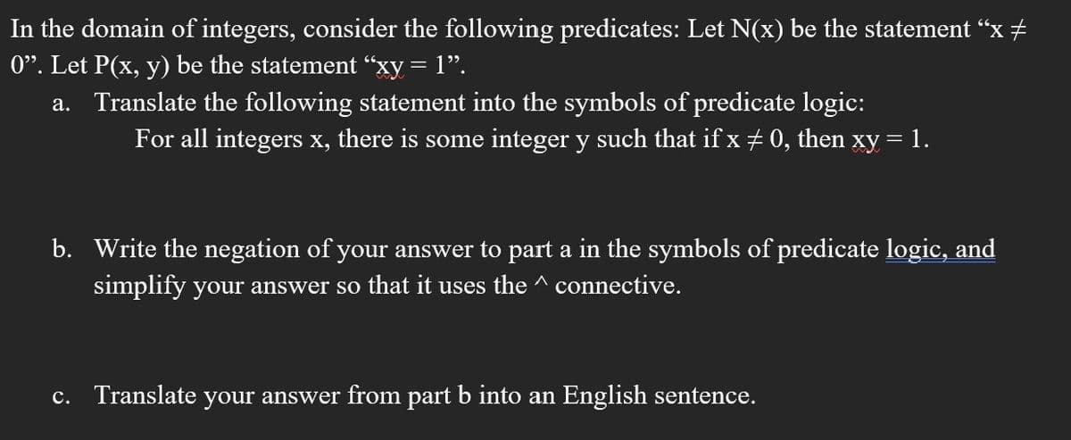 In the domain of integers, consider the following predicates: Let N(x) be the statement “x +
0". Let P(x, y) be the statement “xy = 1".
a. Translate the following statement into the symbols of predicate logic:
For all integers x, there is some integer y such that if x + 0, then xy = 1.
b. Write the negation of your answer to part a in the symbols of predicate logic, and
simplify your answer so that it uses the ^ connective.
c. Translate your answer from part b into an English sentence.
