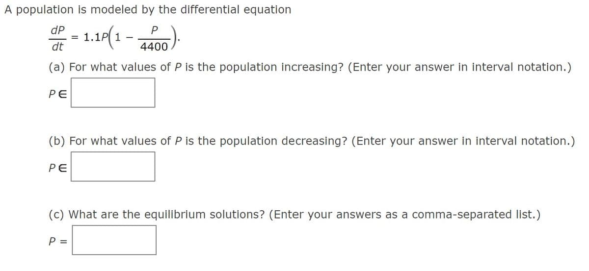 A population is modeled by the differential equation
dP
= 1.1P 1
dt
4400
(a) For what values of P is the population increasing? (Enter your answer in interval notation.)
РЕ
(b) For what values of P is the population decreasing? (Enter your answer in interval notation.)
РЕ
(c) What are the equilibrium solutions? (Enter your answers as a comma-separated list.)
P =
