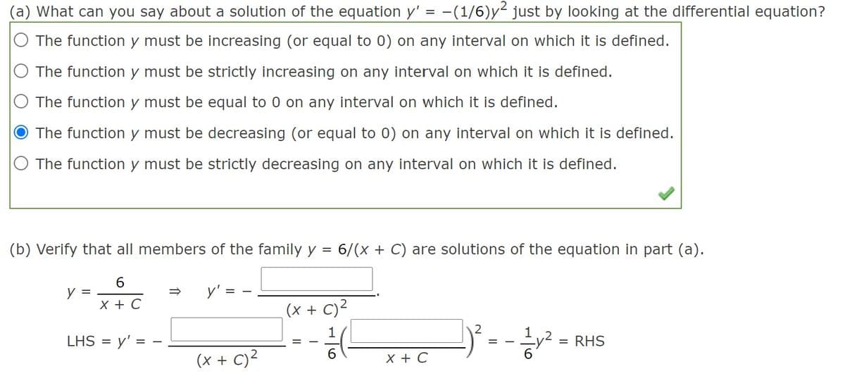 (a) What can you say about a solution of the equation y' = -(1/6)y just by looking at the differential equation?
The function y must be increasing (or equal to 0) on any interval on which it is defined.
The function y must be strictly increasing on any interval on which it is defined.
O The function y must be equal to 0 on any interval on which it is defined.
The function y must be decreasing (or equal to 0) on any interval on which it is defined.
O The function y must be strictly decreasing on any interval on which it is defined.
(b) Verify that all members of the family y = 6/(x + C) are solutions of the equation in part (a).
y =
y'
х+ С
(x + C)²
1
LHS =
y' =
= RHS
= -
6
(x + C)²
X + C
