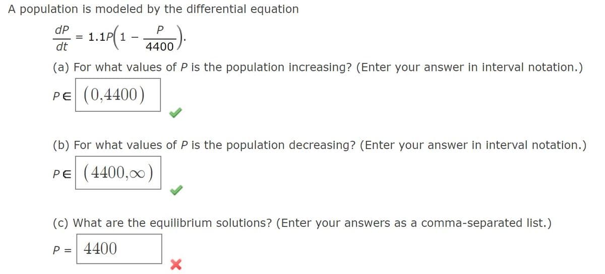 A population is modeled by the differential equation
dP
= 1.1P(1 - 4400)
dt
(a) For what values of P is the population increasing? (Enter your answer in interval notation.)
PE (0,4400)
(b) For what values of P is the population decreasing? (Enter your answer in interval notation.)
PE (4400,00)
(c) What are the equilibrium solutions? (Enter your answers as a comma-separated list.)
P = 4400
