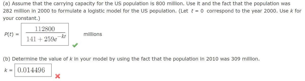 (a) Assume that the carrying capacity for the US population is 800 million. Use it and the fact that the population was
282 million in 2000 to formulate a logistic model for the US population. (Let t = 0 correspond to the year 2000. Use k for
your constant.)
112800
P(t) =
millions
-kt
141 + 259e
(b) Determine the value of k in your model by using the fact that the population in 2010 was 309 million.
k =
0.014496
