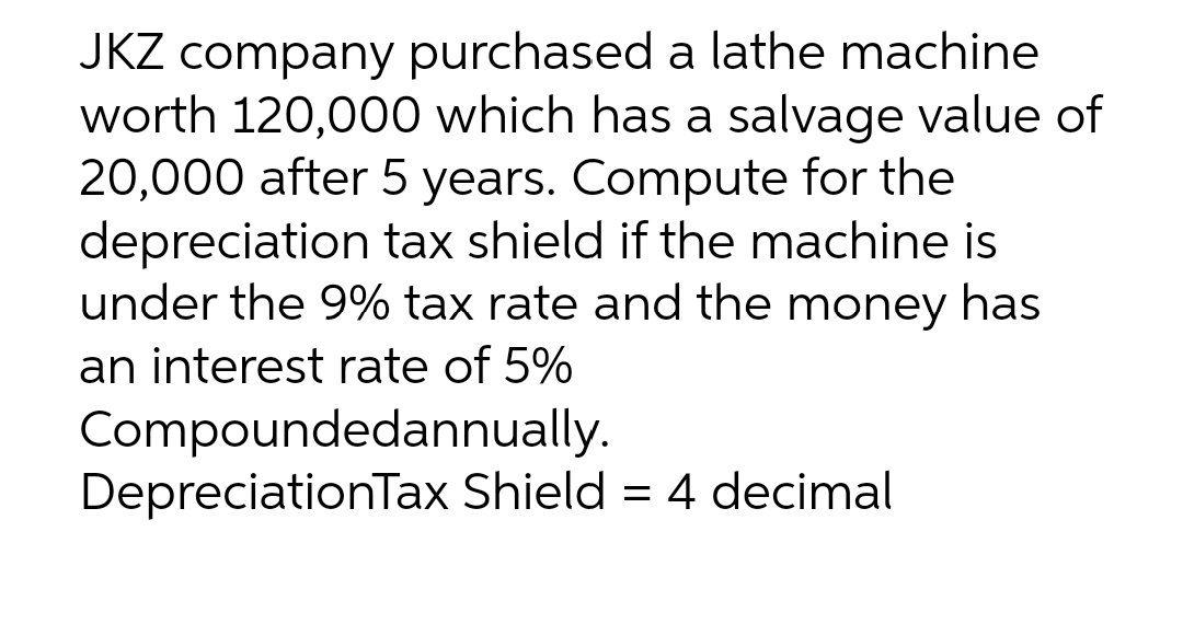 JKZ company purchased a lathe machine
worth 120,000 which has a salvage value of
20,000 after 5 years. Compute for the
depreciation tax shield if the machine is
under the 9% tax rate and the money has
an interest rate of 5%
Compoundedannually.
DepreciationTax Shield = 4 decimal
%3D
