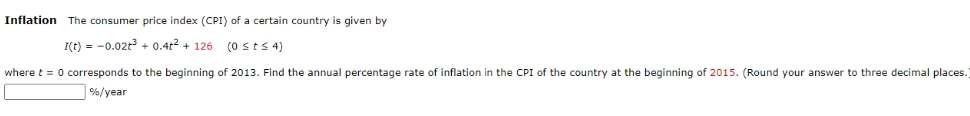 Inflation The consumer price index (CPI) of a certain country given by
I(t) = -0.02t³ + 0.4² +126 (0 ≤ t ≤ 4)
where t = 0 corresponds to the beginning of 2013. Find the annual percentage rate of inflation in the CPI of the country at the beginning of 2015. (Round your answer to three decimal places.
%/year