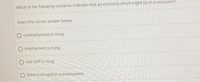 Which of the following scenarios indicates that an economy which might be in a recession?
Select the correct answer below:
unemployment is rising
employment is rising
real GDP is rising
there is no cyclical unemployment
