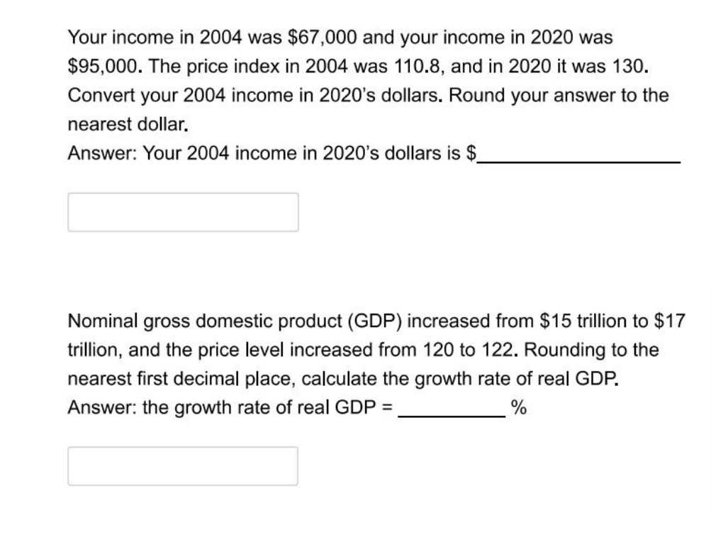 Your income in 2004 was $67,000 and your income in 2020 was
$95,000. The price index in 2004 was 110.8, and in 2020 it was 130.
Convert your 2004 income in 2020's dollars. Round your answer to the
nearest dollar.
Answer: Your 2004 income in 2020's dollars is $.
Nominal gross domestic product (GDP) increased from $15 trillion to $17
trillion, and the price level increased from 120 to 122. Rounding to the
nearest first decimal place, calculate the growth rate of real GDP.
Answer: the growth rate of real GDP =
%
