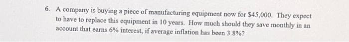 6. A company is buying a piece of manufacturing equipment now for $45,000. They expect
to have to replace this equipment in 10 years. How much should they save monthly in an
account that earns 6% interest, if average inflation has been 3.8%?