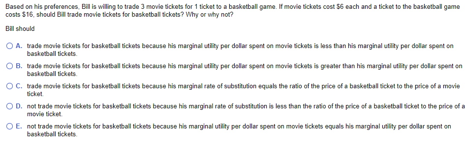 Based on his preferences, Bill is willing to trade 3 movie tickets for 1 ticket to a basketball game. If movie tickets cost $6 each and a ticket to the basketball game
costs $16, should Bill trade movie tickets for basketball tickets? Why or why not?
Bill should
O A. trade movie tickets for basketball tickets because his marginal utility per dollar spent on movie tickets is less than his marginal utility per dollar spent on
basketball tickets.
O B.
trade movie tickets for basketball tickets because his marginal utility per dollar spent on movie tickets is greater than his marginal utility per dollar spent on
basketball tickets.
O C.
trade movie tickets for basketball tickets because his marginal rate of substitution equals the ratio of the price of a basketball ticket to the price of a movie
ticket.
O D.
not trade movie tickets for basketball tickets because his marginal rate of substitution is less than the ratio of the price of a basketball ticket to the price of a
movie ticket.
O E.
not trade movie tickets for basketball tickets because his marginal utility per dollar spent on movie tickets equals his marginal utility per dollar spent on
basketball tickets.