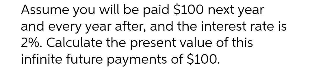 Assume you will be paid $100 next year
and every year after, and the interest rate is
2%. Calculate the present value of this
infinite future payments of $100.
