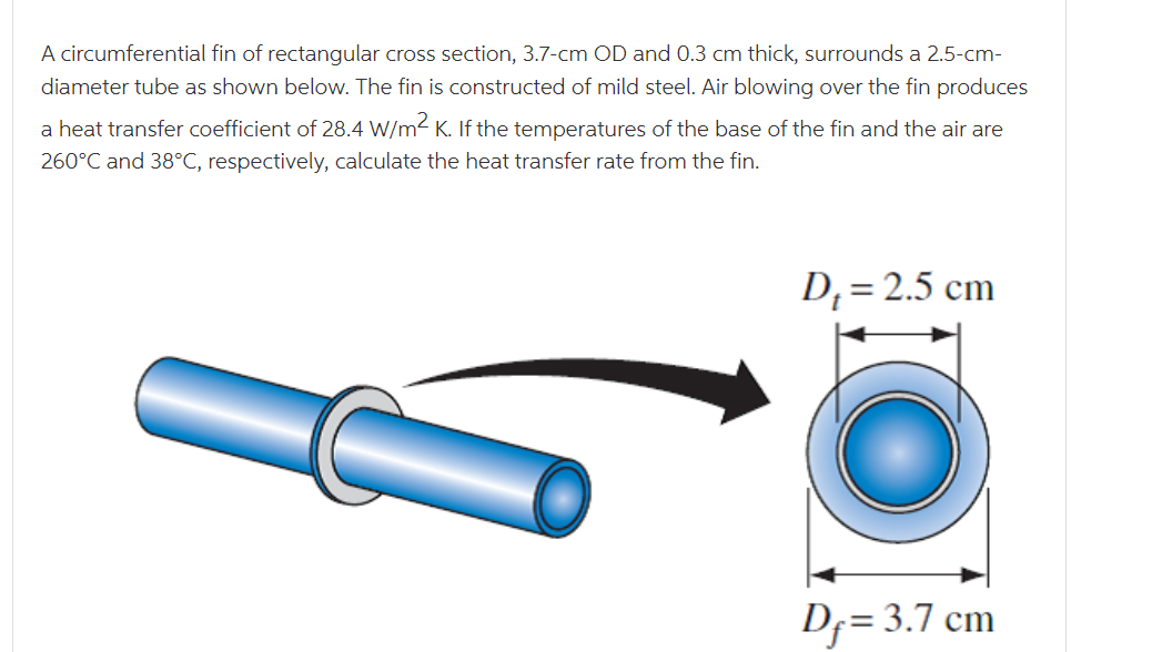 A circumferential fin of rectangular cross section, 3.7-cm OD and 0.3 cm thick, surrounds a 2.5-cm-
diameter tube as shown below. The fin is constructed of mild steel. Air blowing over the fin produces
a heat transfer coefficient of 28.4 W/m2 K. If the temperatures of the base of the fin and the air are
260°C and 38°C, respectively, calculate the heat transfer rate from the fin.
D; = 2.5 cm
Df= 3.7 cm
