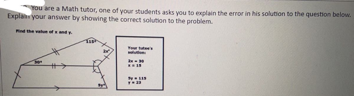 You are a Math tutor, one of your students asks you to explain the error in his solution to the question below.
Explain your answer by showing the correct solution to the problem.
Find the value of x and y.
115
2x
Your tutee's
solution:
2x = 30
X = 15
30
十>
5y 115
Y = 23
Sy
