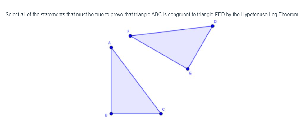 Select all of the statements that must be true to prove that triangle ABC is congruent to triangle FED by the Hypotenuse Leg Theorem.
D
