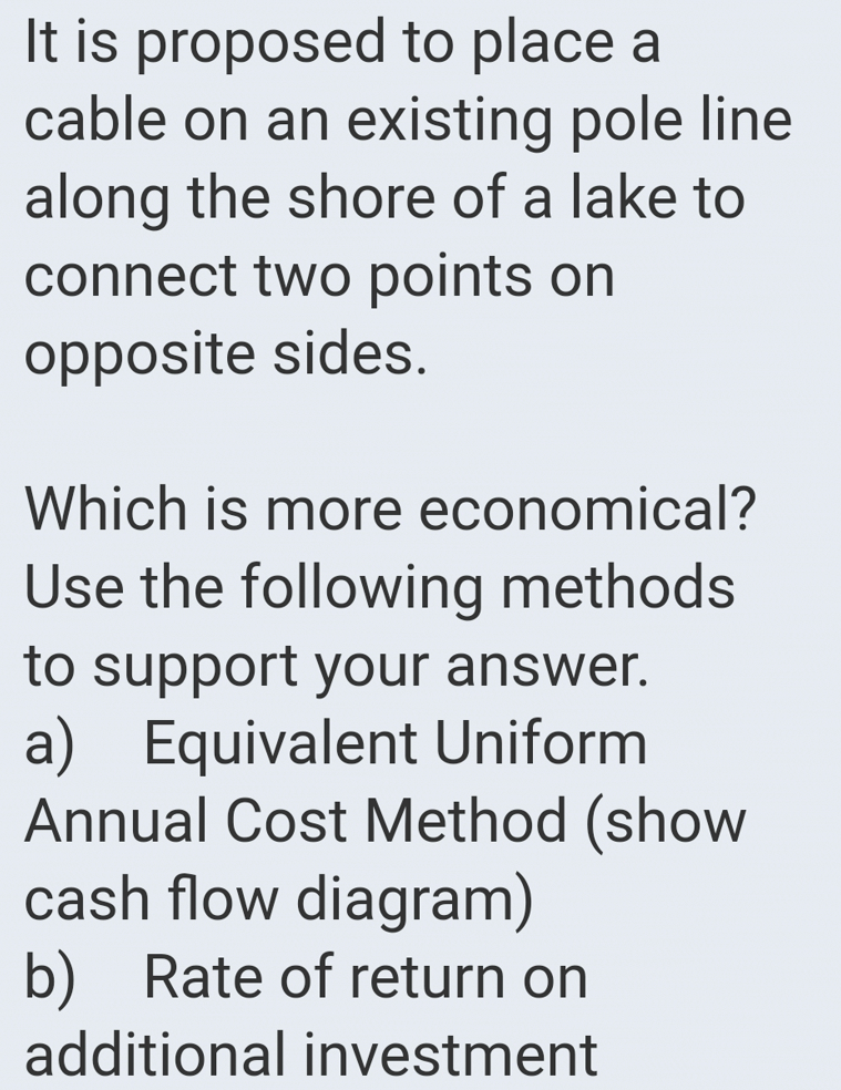 It is proposed to place a
cable on an existing pole line
along the shore of a lake to
connect two points on
opposite sides.
Which is more economical?
Use the following methods
to support your answer.
a) Equivalent Uniform
Annual Cost Method (show
cash flow diagram)
b) Rate of return on
additional investment