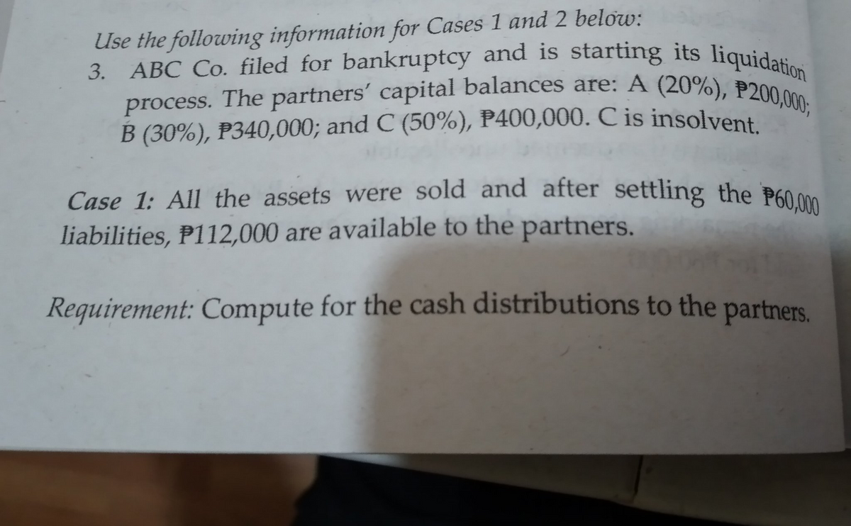 B (30%), P340,000; and C (50%), P400,000. C is insolvent.
ABC Co. filed for bankruptcy and is starting its liquidation
Use the following information for Cases 1 and 2 below:
3. ABC Co. filed for bankruptcy and is starting its liquidatio
process. The partners' capital balances are: A (20%), P200
Case 1: All the assets were sold and after settling the P600
liabilities, P112,000 are available to the partners.
Requirement: Compute for the cash distributions to the partners.
