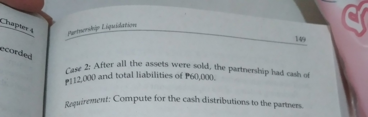 P112,000 and total liabilities of P60,000.
Case 2: After all the assets were sold, the partnership had cash of
Requirement: Compute for the cash distributions to the partners.
Chapter 4
Partnership Liquidation
149
ecorded
Daguirement: Compute for the cash distributions to the partners.
