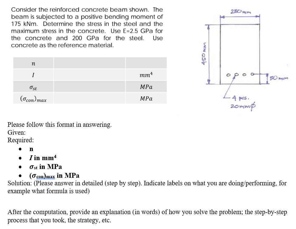 Consider the reinforced cConcrete beam shown. The
250 mm
beam is subjected to a positive bending moment of
175 kNm. Determine the stress in the steel and the
maximum stress in the concrete. Use E=2.5 GPa for
the concrete and 200 GPa for the steel.
Use
concrete as the reference material.
I
mm4
O po o
SO mum
Ost
MPa
(Ocon)max
4 pcs.
MPa
20mmø
Please follow this format in answering.
Given:
Required:
n
I in mm4
Ost in MPa
(O con)max in MPa
Solution: (Please answer in detailed (step by step). Indicate labels on what you are doing/performing, for
example what formula is used)
After the computation, provide an explanation (in words) of how you solve the problem; the step-by-step
process that you took, the strategy, etc.
W ost
