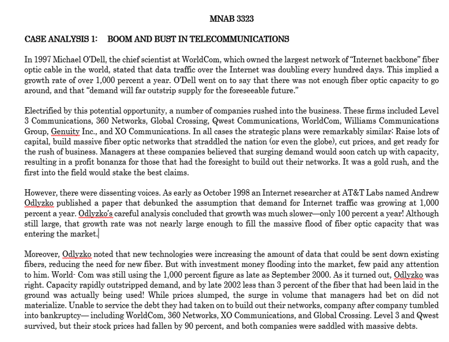 MNAB 3323
CASE ANALYSIS 1: BOOM AND BUST IN TELECOMMUNICATIONS
In 1997 Michael O'Dell, the chief scientist at WorldCom, which owned the largest network of "Internet backbone" fiber
optic cable in the world, stated that data traffic over the Internet was doubling every hundred days. This implied a
growth rate of over 1,000 percent a year. O'Dell went on to say that there was not enough fiber optic capacity to go
around, and that "demand will far outstrip supply for the foreseeable future."
Electrified by this potential opportunity, a number of companies rushed into the business. These firms included Level
3 Communications, 360 Networks, Global Crossing, Qwest Communications, WorldCom, Williams Communications
Group. Genuity Inc., and XO Communications. In all cases the strategic plans were remarkably similar: Raise lots of
capital, build massive fiber optic networks that straddled the nation (or even the globe), cut prices, and get ready for
the rush of business. Managers at these companies believed that surging demand would soon catch up with capacity,
resulting in a profit bonanza for those that had the foresight to build out their networks. It was a gold rush, and the
first into the field would stake the best claims.
However, there were dissenting voices. As early as October 1998 an Internet researcher at AT&T Labs named Andrew
Odlyzko published a paper that debunked the assumption that demand for Internet traffic was growing at 1,000
percent a year. Odlyzko's careful analysis concluded that growth was much slower-only 100 percent a year! Although
still large, that growth rate was not nearly large enough to fill the massive flood of fiber optic capacity that was
entering the market.
Moreover, OdlyzkO noted that new technologies were increasing the amount of data that could be sent down existing
fibers, reducing the need for new fiber. But with investment money flooding into the market, few paid any attention
to him. World- Com was still using the 1,000 percent figure as late as September 2000. As it turned out, Odlyzko was
right. Capacity rapidly outstripped demand, and by late 2002 less than 3 percent of the fiber that had been laid in the
ground was actually being used! While prices slumped, the surge in volume that managers had bet on did not
materialize. Unable to service the debt they had taken on to build out their networks, company after company tumbled
into bankruptcy–including WorldCom, 360 Networks, XO Communications, and Global Crossing. Level 3 and Qwest
survived, but their stock prices had fallen by 90 percent, and both companies were saddled with massive debts.
