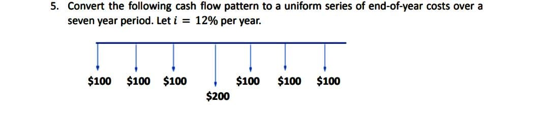 5. Convert the following cash flow pattern to a uniform series of end-of-year costs over a
seven year period. Let i = 12% per year.
$100 $100 $100
$200
$100
$100 $100