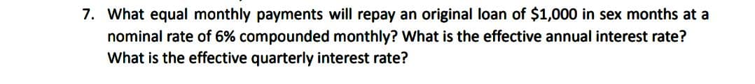 7. What equal monthly payments will repay an original loan of $1,000 in sex months at a
nominal rate of 6% compounded monthly? What is the effective annual interest rate?
What is the effective quarterly interest rate?