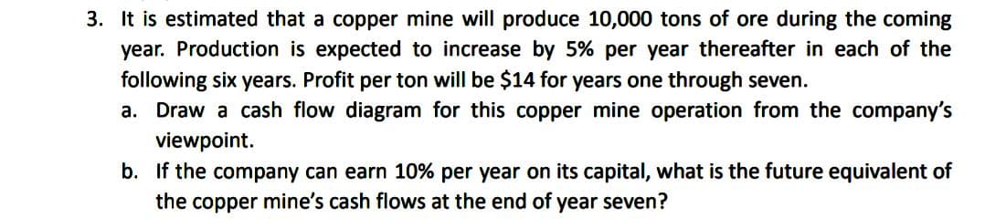 3. It is estimated that a copper mine will produce 10,000 tons of ore during the coming
year. Production is expected to increase by 5% per year thereafter in each of the
following six years. Profit per ton will be $14 for years one through seven.
a. Draw a cash flow diagram for this copper mine operation from the company's
viewpoint.
b. If the company can earn 10% per year on its capital, what is the future equivalent of
the copper mine's cash flows at the end of year seven?