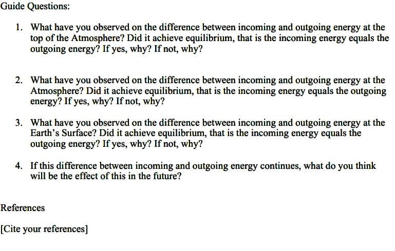 Guide Questions:
1. What have you observed on the difference between incoming and outgoing energy at the
top of the Atmosphere? Did it achieve equilibrium, that is the incoming energy equals the
outgoing energy? If yes, why? If not, why?
2. What have you observed on the difference between incoming and outgoing energy at the
Atmosphere? Did it achieve equilibrium, that is the incoming energy equals the outgoing
energy? If yes, why? If not, why?
3. What have you observed on the difference between incoming and outgoing energy at the
Earth's Surface? Did it achieve equilibrium, that is the incoming energy equals the
outgoing energy? If yes, why? If not, why?
4. If this difference between incoming and outgoing energy continues, what do you think
will be the effect of this in the future?
References
[Cite your references]