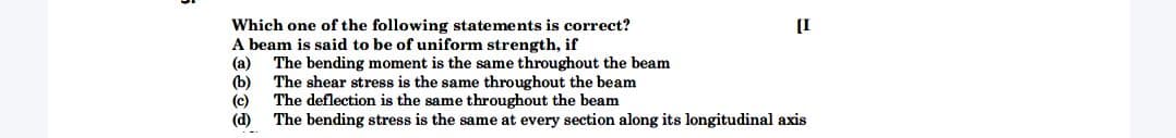 Which one of the following statements is correct?
A beam is said to be of uniform strength, if
(a) The bending moment is the same throughout the beam
(b)
(c)
(d)
[I
The shear stress is the same throughout the beam
The deflection is the same throughout the beam
The bending stress is the same at every section along its longitudinal axis