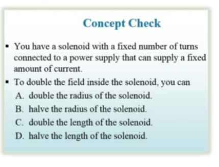 Concept Check
• You have a solenoid with a fixed number of turns
connected to a power supply that can supply a fixed
amount of current.
• To double the field inside the solenoid, you can
A. double the radius of the solenoid.
B. halve the radius of the solenoid.
C. double the length of the solenoid.
D. halve the length of the solenoid.
