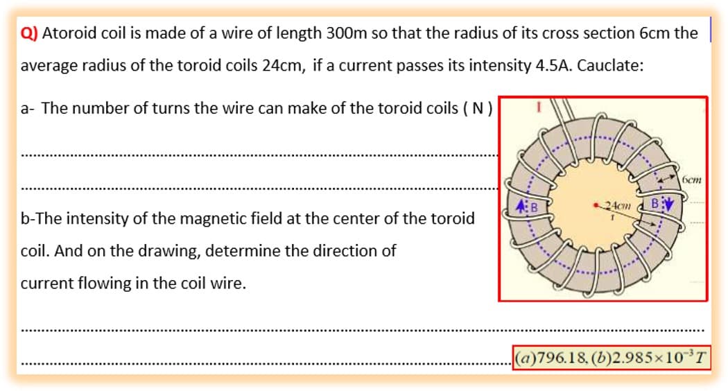 Q) Atoroid coil is made of a wire of length 300m so that the radius of its cross section 6cm the
average radius of the toroid coils 24cm, if a current passes its intensity 4.5A. Cauclate:
a- The number of turns the wire can make of the toroid coils ( N)
6cm
24cm d B:
b-The intensity of the magnetic field at the center of the toroid
coil. And on the drawing, determine the direction of
...
current flowing in the coil wire.
(a)796.18 (5)2.985×10³T

